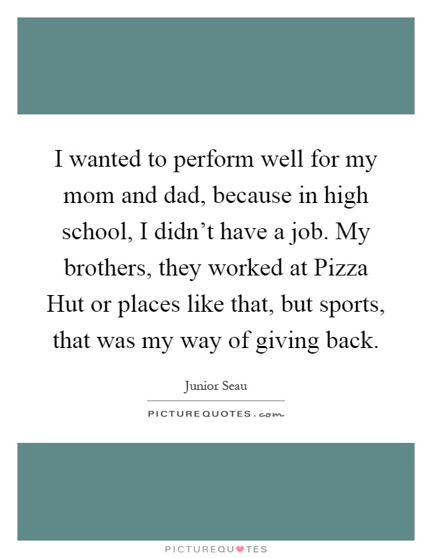I wanted to perform well for my mom and dad, because in high school, I didn't have a job. My brothers, they worked at Pizza Hut or places like that, but sports, that was my way of giving back Picture Quote #1