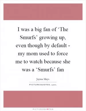 I was a big fan of ‘The Smurfs’ growing up, even though by default - my mom used to force me to watch because she was a ‘Smurfs’ fan Picture Quote #1