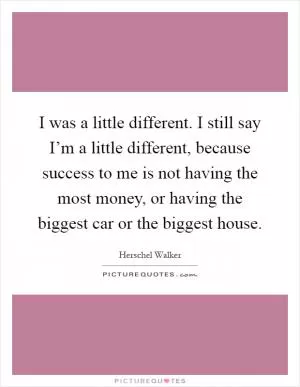 I was a little different. I still say I’m a little different, because success to me is not having the most money, or having the biggest car or the biggest house Picture Quote #1