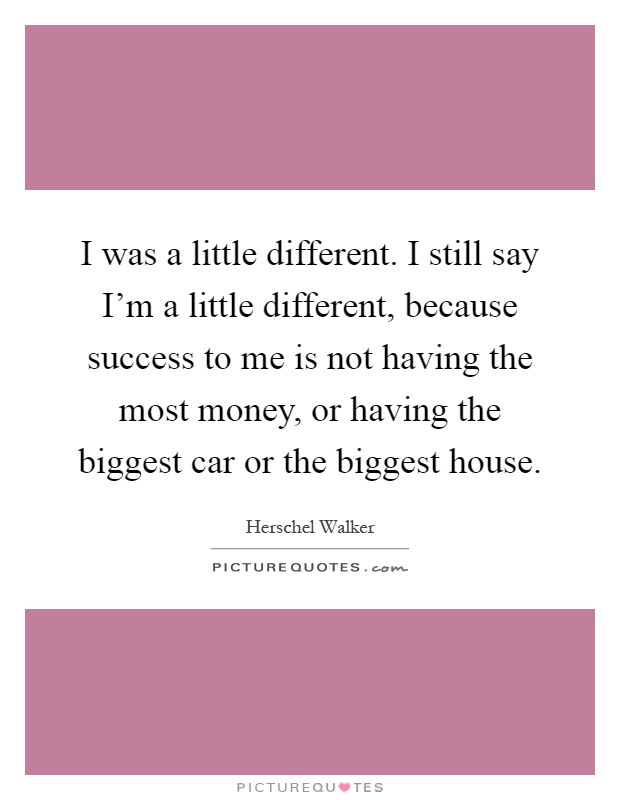 I was a little different. I still say I'm a little different, because success to me is not having the most money, or having the biggest car or the biggest house Picture Quote #1