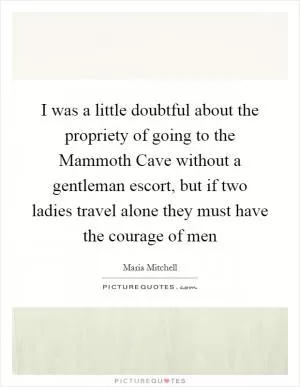 I was a little doubtful about the propriety of going to the Mammoth Cave without a gentleman escort, but if two ladies travel alone they must have the courage of men Picture Quote #1
