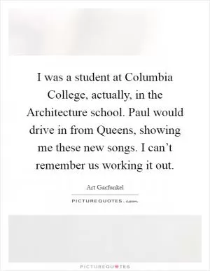 I was a student at Columbia College, actually, in the Architecture school. Paul would drive in from Queens, showing me these new songs. I can’t remember us working it out Picture Quote #1