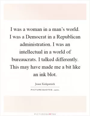 I was a woman in a man’s world. I was a Democrat in a Republican administration. I was an intellectual in a world of bureaucrats. I talked differently. This may have made me a bit like an ink blot Picture Quote #1