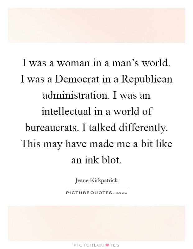 I was a woman in a man's world. I was a Democrat in a Republican administration. I was an intellectual in a world of bureaucrats. I talked differently. This may have made me a bit like an ink blot Picture Quote #1