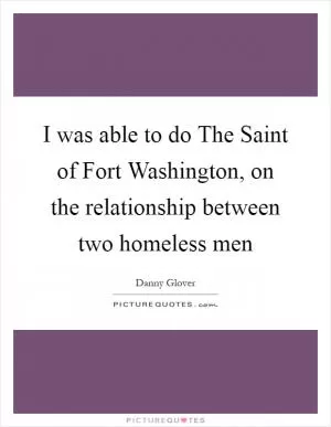 I was able to do The Saint of Fort Washington, on the relationship between two homeless men Picture Quote #1