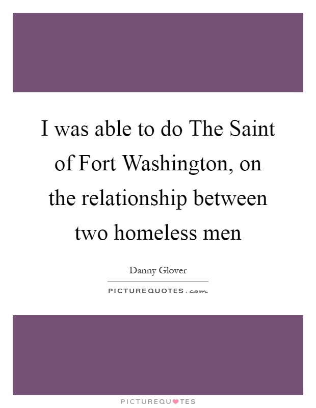 I was able to do The Saint of Fort Washington, on the relationship between two homeless men Picture Quote #1