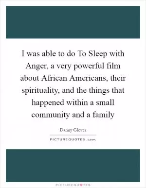 I was able to do To Sleep with Anger, a very powerful film about African Americans, their spirituality, and the things that happened within a small community and a family Picture Quote #1