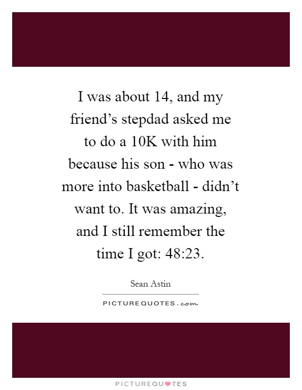 I was about 14, and my friend's stepdad asked me to do a 10K with him because his son - who was more into basketball - didn't want to. It was amazing, and I still remember the time I got: 48:23 Picture Quote #1
