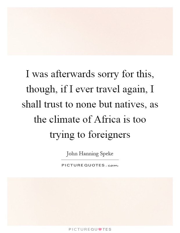 I was afterwards sorry for this, though, if I ever travel again, I shall trust to none but natives, as the climate of Africa is too trying to foreigners Picture Quote #1