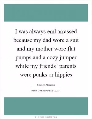 I was always embarrassed because my dad wore a suit and my mother wore flat pumps and a cozy jumper while my friends’ parents were punks or hippies Picture Quote #1