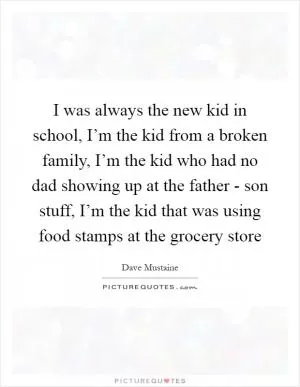 I was always the new kid in school, I’m the kid from a broken family, I’m the kid who had no dad showing up at the father - son stuff, I’m the kid that was using food stamps at the grocery store Picture Quote #1