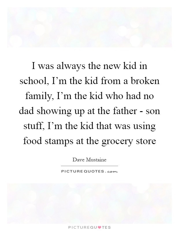 I was always the new kid in school, I'm the kid from a broken family, I'm the kid who had no dad showing up at the father - son stuff, I'm the kid that was using food stamps at the grocery store Picture Quote #1
