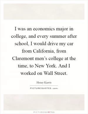 I was an economics major in college, and every summer after school, I would drive my car from California, from Claremont men’s college at the time, to New York. And I worked on Wall Street Picture Quote #1