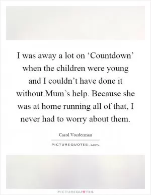 I was away a lot on ‘Countdown’ when the children were young and I couldn’t have done it without Mum’s help. Because she was at home running all of that, I never had to worry about them Picture Quote #1