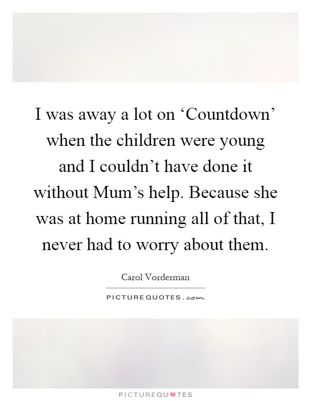I was away a lot on ‘Countdown' when the children were young and I couldn't have done it without Mum's help. Because she was at home running all of that, I never had to worry about them Picture Quote #1