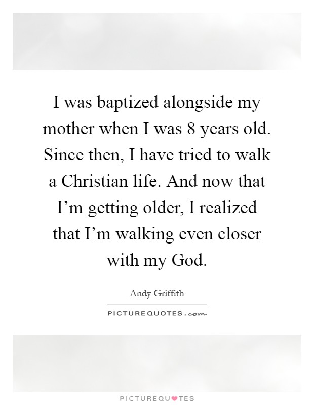 I was baptized alongside my mother when I was 8 years old. Since then, I have tried to walk a Christian life. And now that I'm getting older, I realized that I'm walking even closer with my God Picture Quote #1