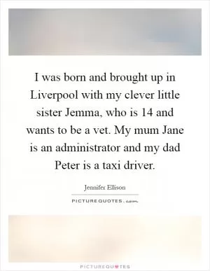 I was born and brought up in Liverpool with my clever little sister Jemma, who is 14 and wants to be a vet. My mum Jane is an administrator and my dad Peter is a taxi driver Picture Quote #1