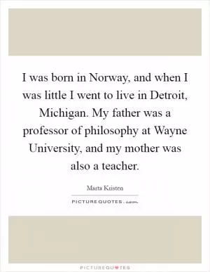 I was born in Norway, and when I was little I went to live in Detroit, Michigan. My father was a professor of philosophy at Wayne University, and my mother was also a teacher Picture Quote #1