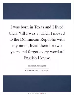 I was born in Texas and I lived there ‘till I was 8. Then I moved to the Dominican Republic with my mom, lived there for two years and forgot every word of English I knew Picture Quote #1