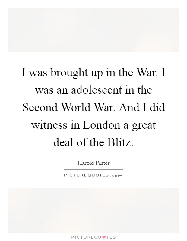 I was brought up in the War. I was an adolescent in the Second World War. And I did witness in London a great deal of the Blitz Picture Quote #1