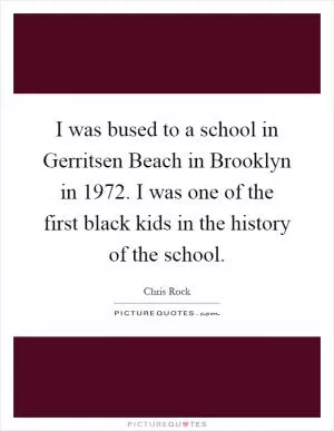 I was bused to a school in Gerritsen Beach in Brooklyn in 1972. I was one of the first black kids in the history of the school Picture Quote #1
