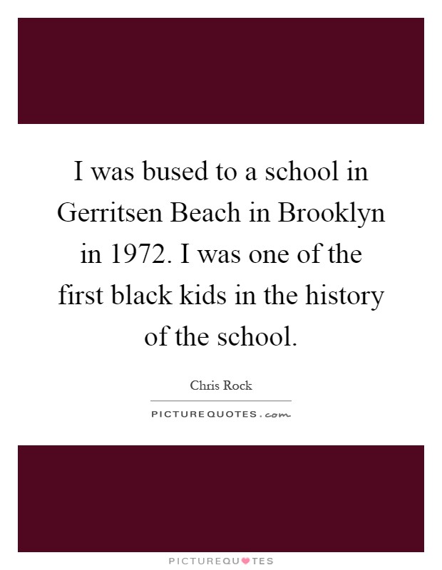 I was bused to a school in Gerritsen Beach in Brooklyn in 1972. I was one of the first black kids in the history of the school Picture Quote #1