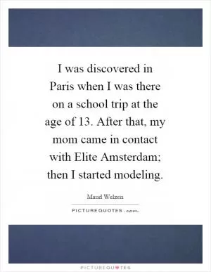 I was discovered in Paris when I was there on a school trip at the age of 13. After that, my mom came in contact with Elite Amsterdam; then I started modeling Picture Quote #1