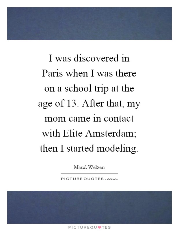 I was discovered in Paris when I was there on a school trip at the age of 13. After that, my mom came in contact with Elite Amsterdam; then I started modeling Picture Quote #1