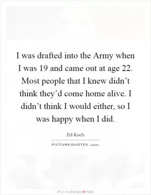 I was drafted into the Army when I was 19 and came out at age 22. Most people that I knew didn’t think they’d come home alive. I didn’t think I would either, so I was happy when I did Picture Quote #1