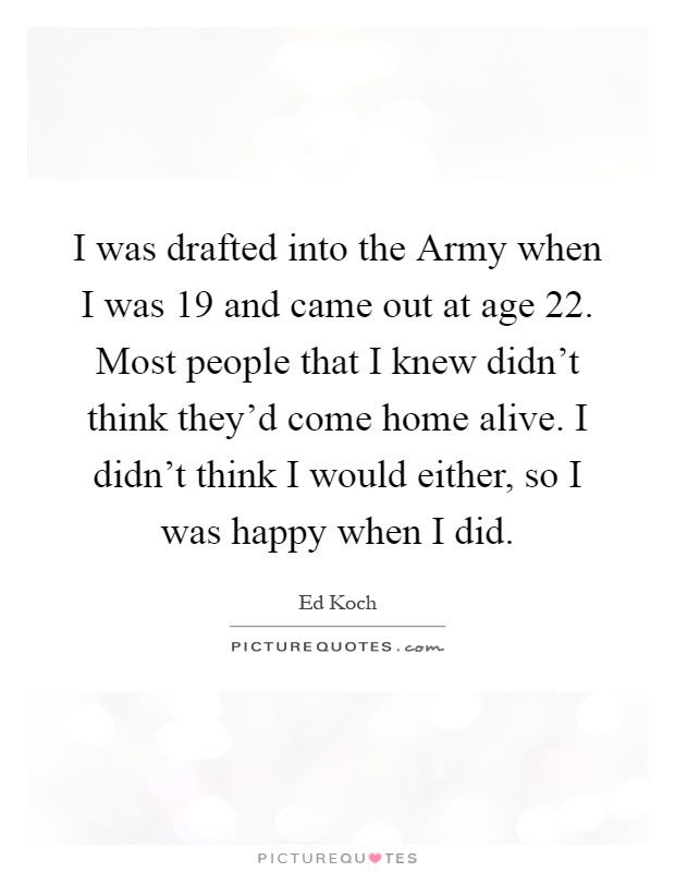 I was drafted into the Army when I was 19 and came out at age 22. Most people that I knew didn't think they'd come home alive. I didn't think I would either, so I was happy when I did Picture Quote #1