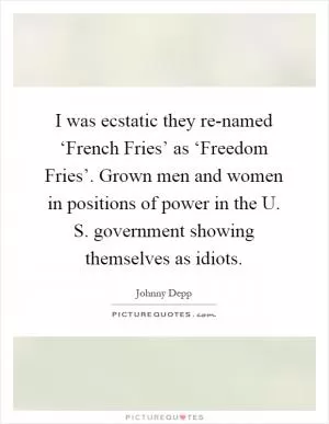 I was ecstatic they re-named ‘French Fries’ as ‘Freedom Fries’. Grown men and women in positions of power in the U. S. government showing themselves as idiots Picture Quote #1