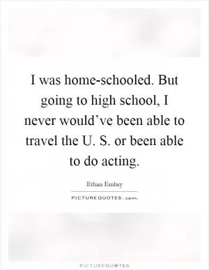 I was home-schooled. But going to high school, I never would’ve been able to travel the U. S. or been able to do acting Picture Quote #1