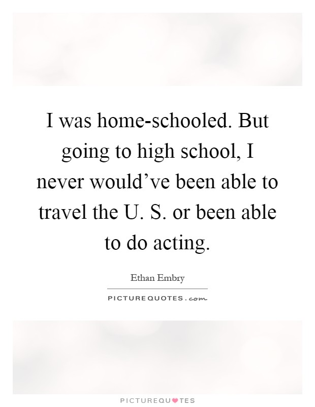 I was home-schooled. But going to high school, I never would've been able to travel the U. S. or been able to do acting Picture Quote #1