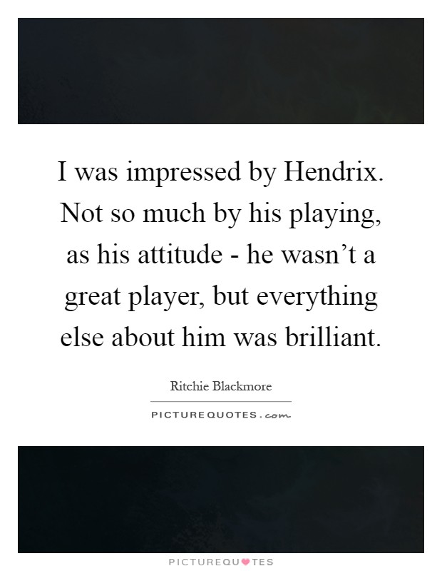 I was impressed by Hendrix. Not so much by his playing, as his attitude - he wasn't a great player, but everything else about him was brilliant Picture Quote #1