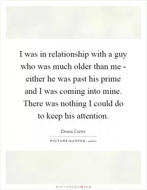 I was in relationship with a guy who was much older than me - either he was past his prime and I was coming into mine. There was nothing I could do to keep his attention Picture Quote #1