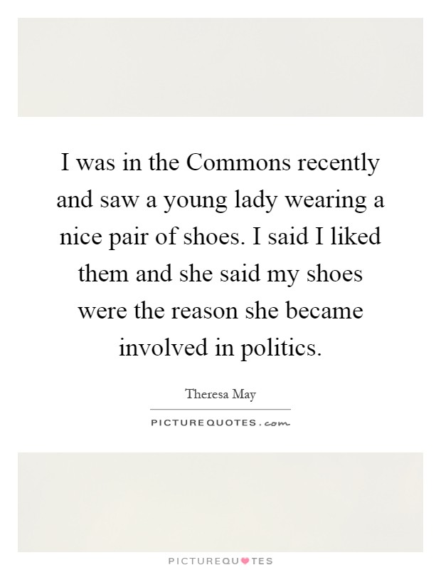 I was in the Commons recently and saw a young lady wearing a nice pair of shoes. I said I liked them and she said my shoes were the reason she became involved in politics Picture Quote #1