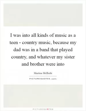 I was into all kinds of music as a teen - country music, because my dad was in a band that played country, and whatever my sister and brother were into Picture Quote #1