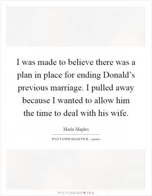 I was made to believe there was a plan in place for ending Donald’s previous marriage. I pulled away because I wanted to allow him the time to deal with his wife Picture Quote #1