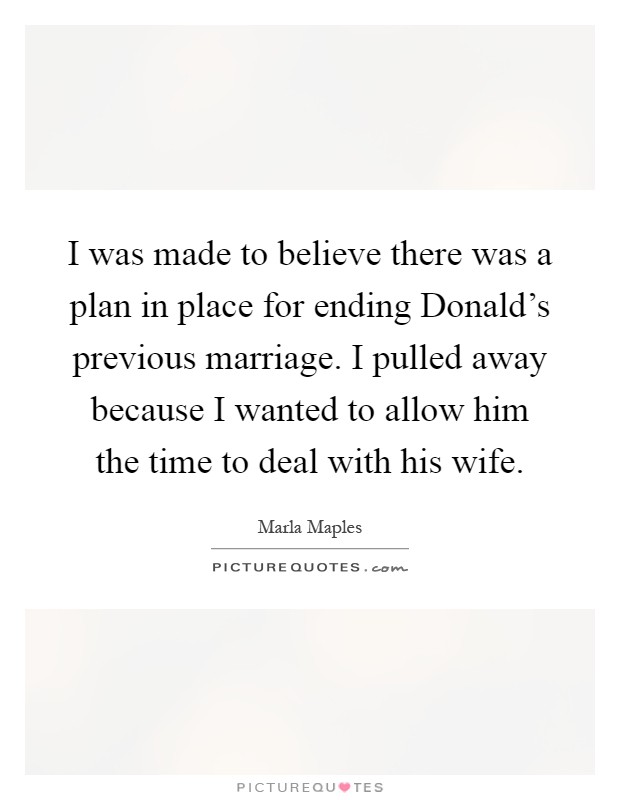 I was made to believe there was a plan in place for ending Donald's previous marriage. I pulled away because I wanted to allow him the time to deal with his wife Picture Quote #1
