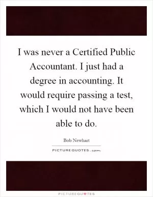 I was never a Certified Public Accountant. I just had a degree in accounting. It would require passing a test, which I would not have been able to do Picture Quote #1