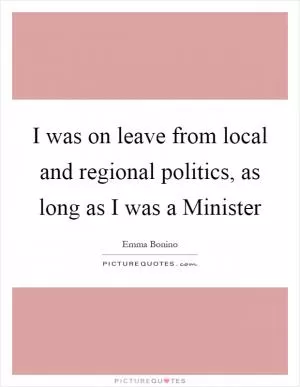 I was on leave from local and regional politics, as long as I was a Minister Picture Quote #1