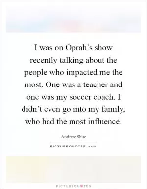 I was on Oprah’s show recently talking about the people who impacted me the most. One was a teacher and one was my soccer coach. I didn’t even go into my family, who had the most influence Picture Quote #1