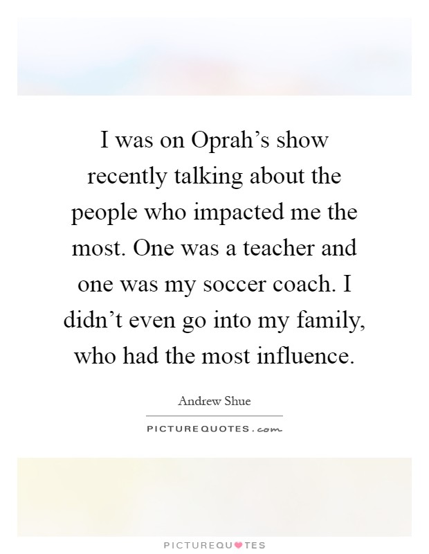 I was on Oprah's show recently talking about the people who impacted me the most. One was a teacher and one was my soccer coach. I didn't even go into my family, who had the most influence Picture Quote #1