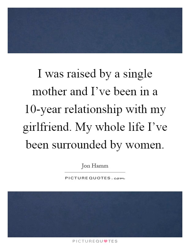 I was raised by a single mother and I've been in a 10-year relationship with my girlfriend. My whole life I've been surrounded by women Picture Quote #1