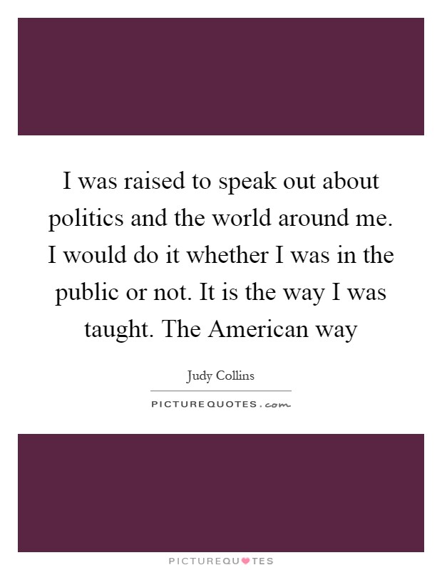 I was raised to speak out about politics and the world around me. I would do it whether I was in the public or not. It is the way I was taught. The American way Picture Quote #1