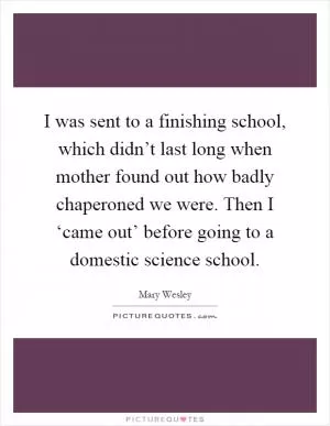 I was sent to a finishing school, which didn’t last long when mother found out how badly chaperoned we were. Then I ‘came out’ before going to a domestic science school Picture Quote #1