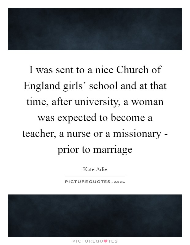 I was sent to a nice Church of England girls' school and at that time, after university, a woman was expected to become a teacher, a nurse or a missionary - prior to marriage Picture Quote #1