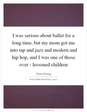 I was serious about ballet for a long time, but my mom got me into tap and jazz and modern and hip hop, and I was one of those over - lessoned children Picture Quote #1