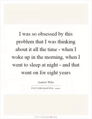 I was so obsessed by this problem that I was thinking about it all the time - when I woke up in the morning, when I went to sleep at night - and that went on for eight years Picture Quote #1