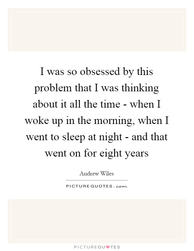 I was so obsessed by this problem that I was thinking about it all the time - when I woke up in the morning, when I went to sleep at night - and that went on for eight years Picture Quote #1
